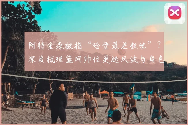 阿特金森被指“哈登最差教练”？深度梳理篮网帅位更迭风波与角色球员进化论