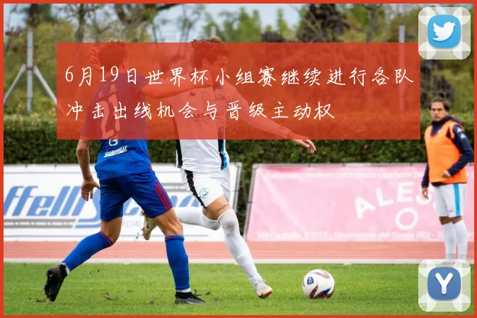 6月19日世界杯小组赛继续进行各队冲击出线机会与晋级主动权