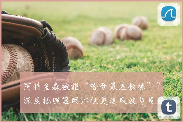 阿特金森被指“哈登最差教练”？深度梳理篮网帅位更迭风波与角色球员进化论