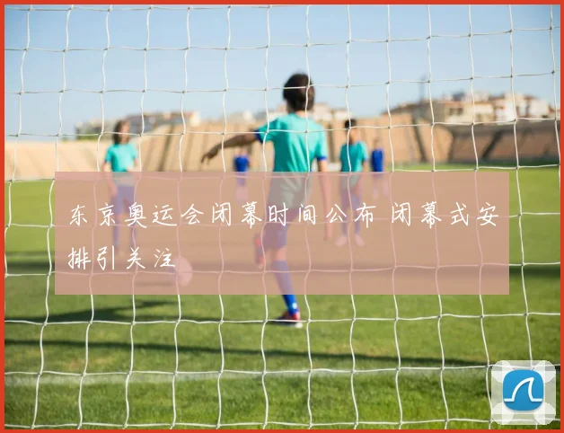 东京奥运会闭幕时间公布 闭幕式安排引关注