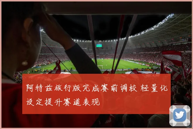 阿特兹旅行版完成赛前调校 轻量化设定提升赛道表现