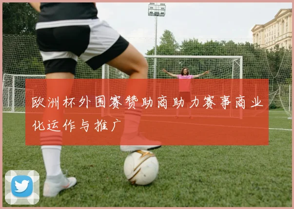 欧洲杯外围赛赞助商助力赛事商业化运作与推广
