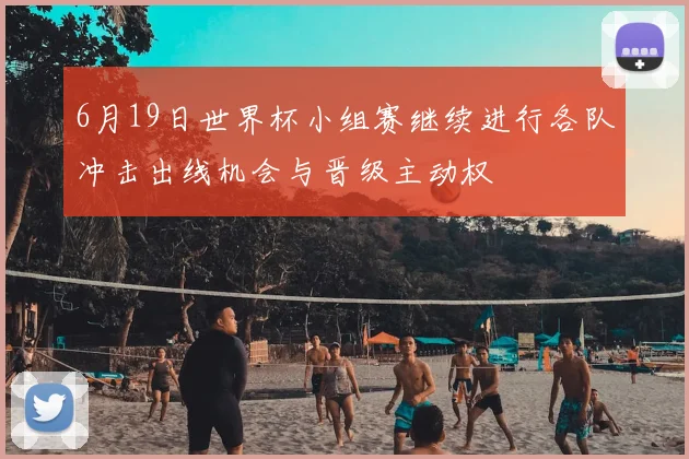 6月19日世界杯小组赛继续进行各队冲击出线机会与晋级主动权