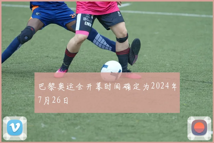巴黎奥运会开幕时间确定为2024年7月26日