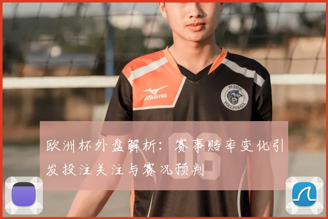 欧洲杯外盘解析:赛事赔率变化引发投注关注与赛况预判
