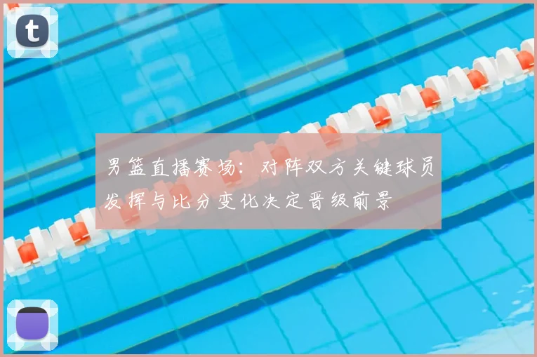 男篮直播赛场：对阵双方关键球员发挥与比分变化决定晋级前景