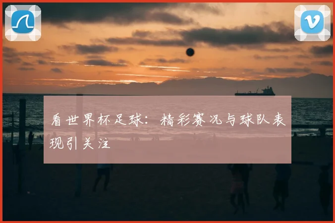 看世界杯足球:精彩赛况与球队表现引关注