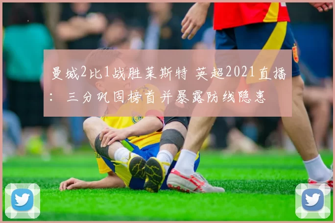 曼城2比1战胜莱斯特 英超2021直播：三分巩固榜首并暴露防线隐患