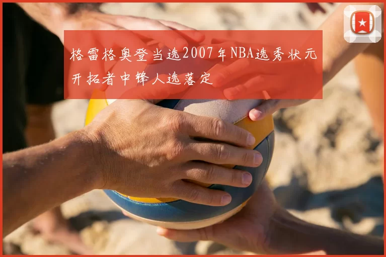 格雷格奥登当选2007年NBA选秀状元开拓者中锋人选落定