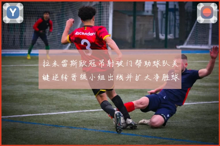 拉米雷斯欧冠吊射破门帮助球队关键逆转晋级小组出线并扩大净胜球优势