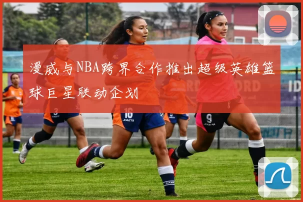 漫威与NBA跨界合作推出超级英雄篮球巨星联动企划