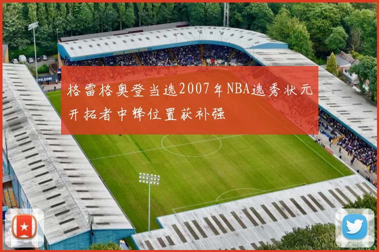 格雷格奥登当选2007年NBA选秀状元开拓者中锋位置获补强