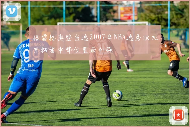 格雷格奥登当选2007年NBA选秀状元开拓者中锋位置获补强