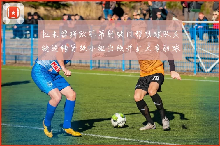 拉米雷斯欧冠吊射破门帮助球队关键逆转晋级小组出线并扩大净胜球优势