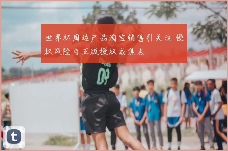世界杯周边产品淘宝销售引关注 侵权风险与正版授权成焦点