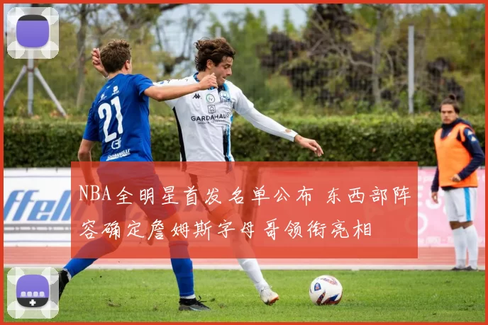 NBA全明星首发名单公布 东西部阵容确定詹姆斯字母哥领衔亮相