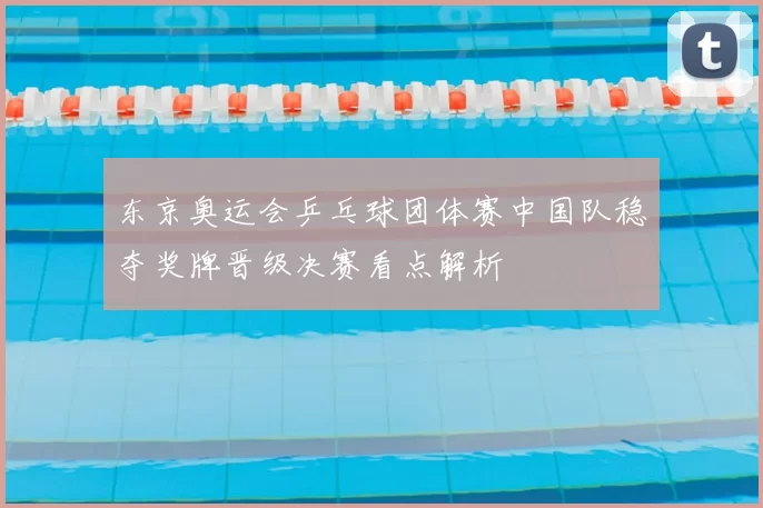 东京奥运会乒乓球团体赛中国队稳夺奖牌晋级决赛看点解析