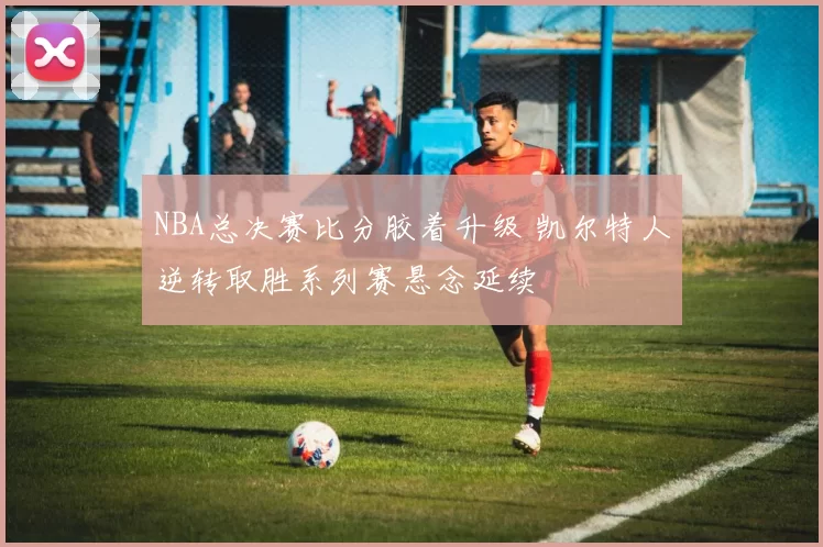 NBA总决赛比分胶着升级 凯尔特人逆转取胜系列赛悬念延续