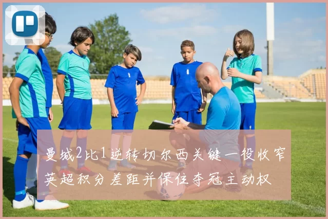 曼城2比1逆转切尔西关键一役收窄英超积分差距并保住夺冠主动权