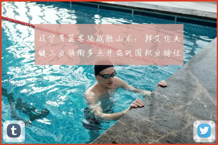 辽宁男篮客场战胜山东，郭艾伦关键三分领衔多点开花巩固积分榜位置