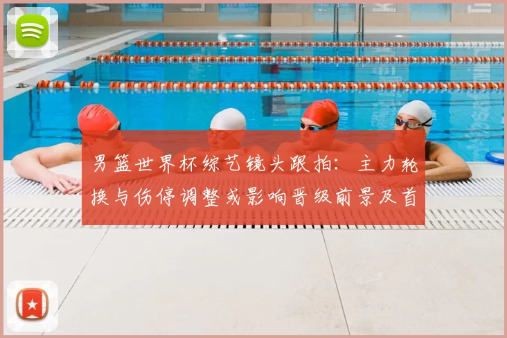 男篮世界杯综艺镜头跟拍：主力轮换与伤停调整或影响晋级前景及首发名单