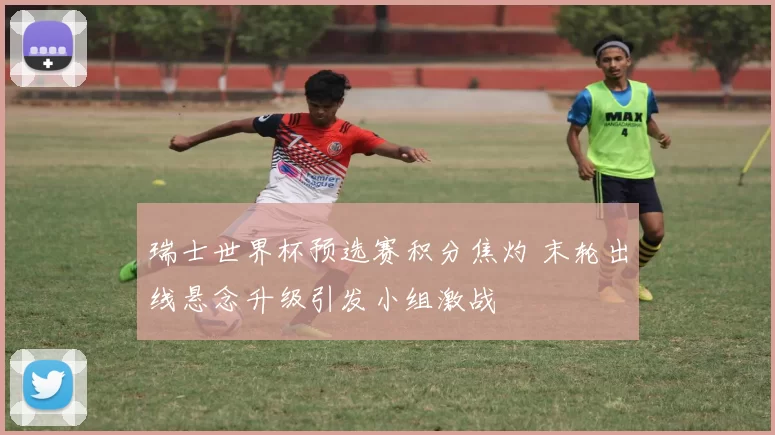 瑞士世界杯预选赛积分焦灼 末轮出线悬念升级引发小组激战