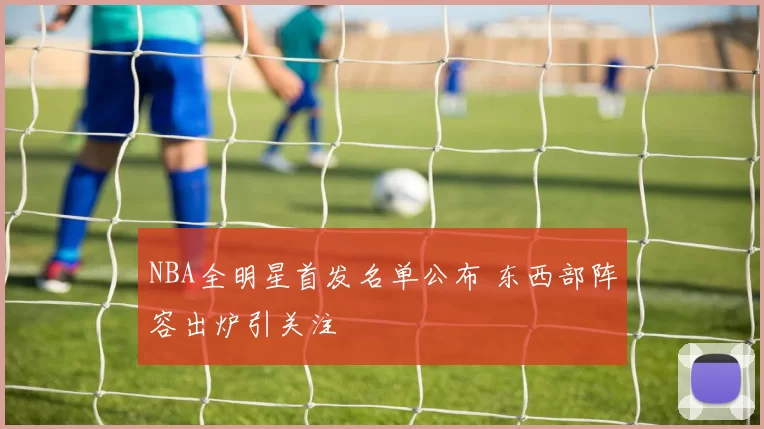 NBA全明星首发名单公布 东西部阵容出炉引关注