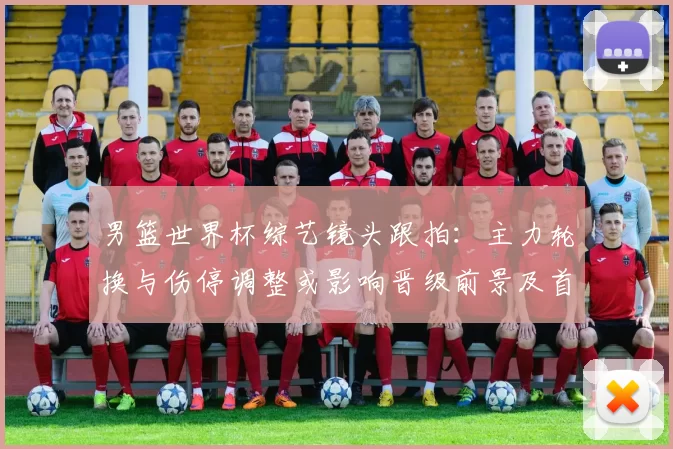 男篮世界杯综艺镜头跟拍：主力轮换与伤停调整或影响晋级前景及首发名单