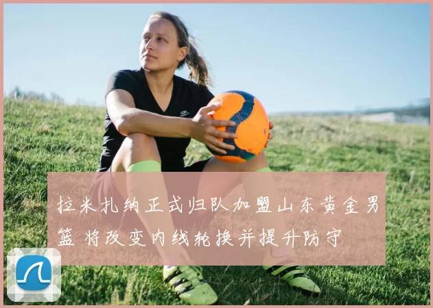 拉米扎纳正式归队加盟山东黄金男篮 将改变内线轮换并提升防守