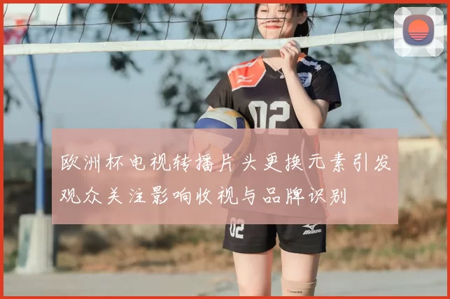 欧洲杯电视转播片头更换元素引发观众关注影响收视与品牌识别