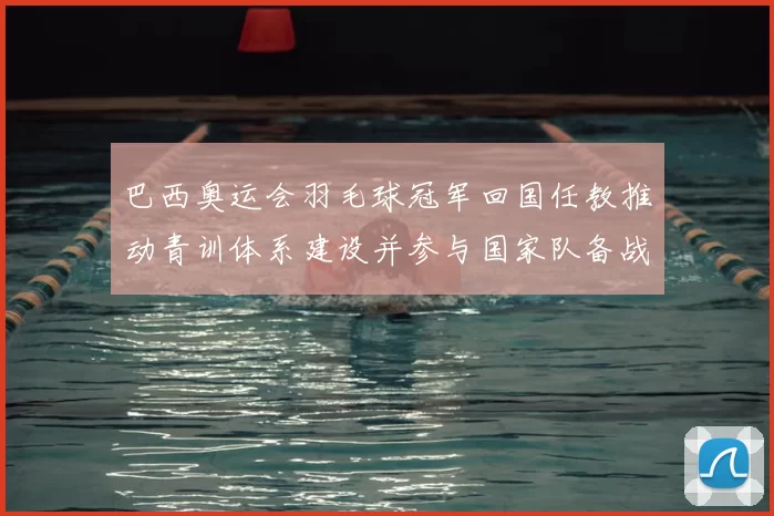巴西奥运会羽毛球冠军回国任教推动青训体系建设并参与国家队备战指导