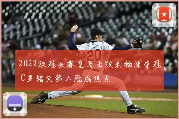 2022欧冠决赛皇马击败利物浦夺冠 C罗错失第六冠成焦点