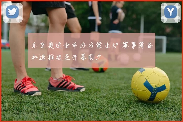 东京奥运会举办方案出炉 赛事筹备加速推进至开幕前夕