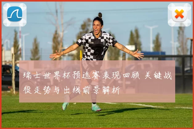 瑞士世界杯预选赛表现回顾 关键战役走势与出线前景解析