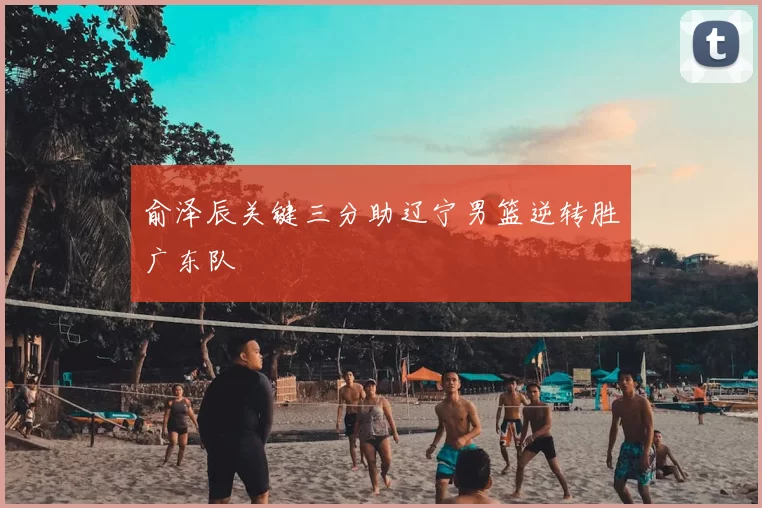 俞泽辰关键三分助辽宁男篮逆转胜广东队