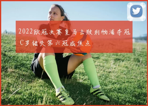 2022欧冠决赛皇马击败利物浦夺冠 C罗错失第六冠成焦点
