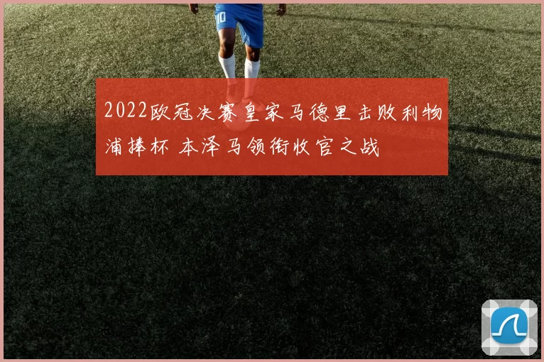2022欧冠决赛皇家马德里击败利物浦捧杯 本泽马领衔收官之战