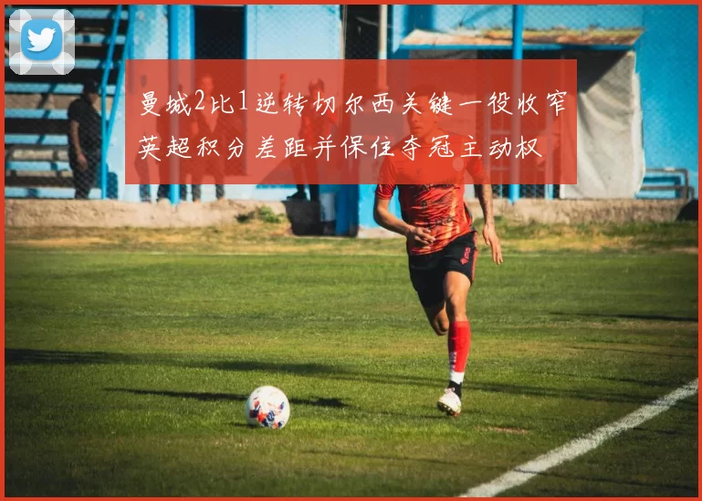 曼城2比1逆转切尔西关键一役收窄英超积分差距并保住夺冠主动权