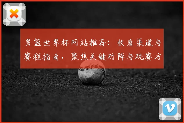 男篮世界杯网站推荐：收看渠道与赛程指南，聚焦关键对阵与观赛方式