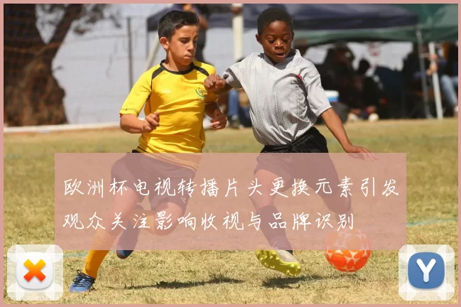 欧洲杯电视转播片头更换元素引发观众关注影响收视与品牌识别